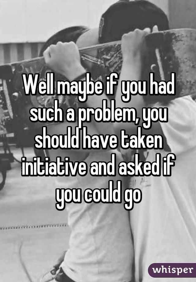 Well maybe if you had such a problem, you should have taken initiative and asked if you could go