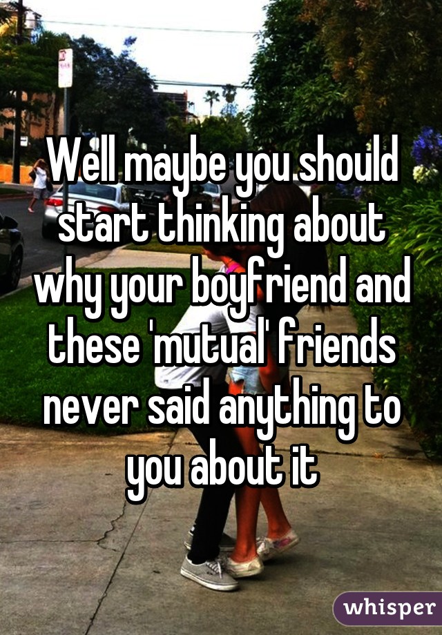 Well maybe you should start thinking about why your boyfriend and these 'mutual' friends never said anything to you about it