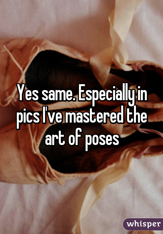 Yes same. Especially in pics I've mastered the art of poses