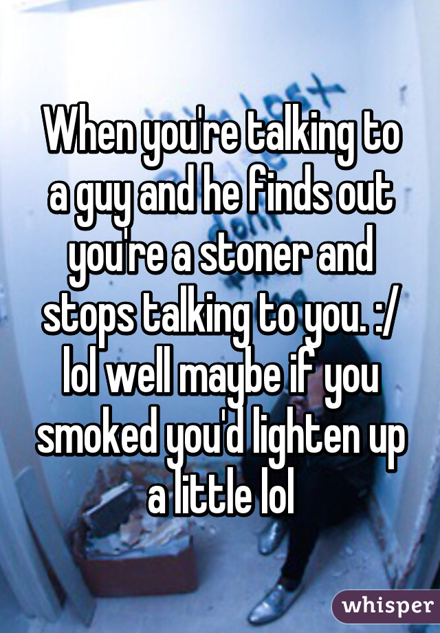 When you're talking to a guy and he finds out you're a stoner and stops talking to you. :/ lol well maybe if you smoked you'd lighten up a little lol