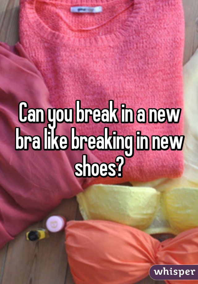 Can you break in a new bra like breaking in new shoes?