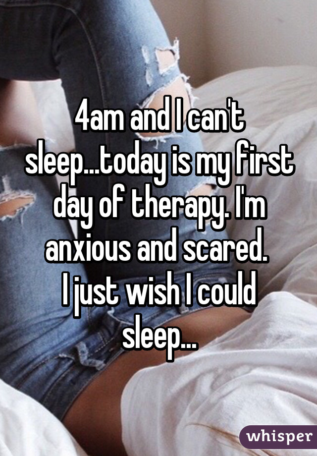 4am and I can't sleep...today is my first day of therapy. I'm anxious and scared. 
I just wish I could sleep...