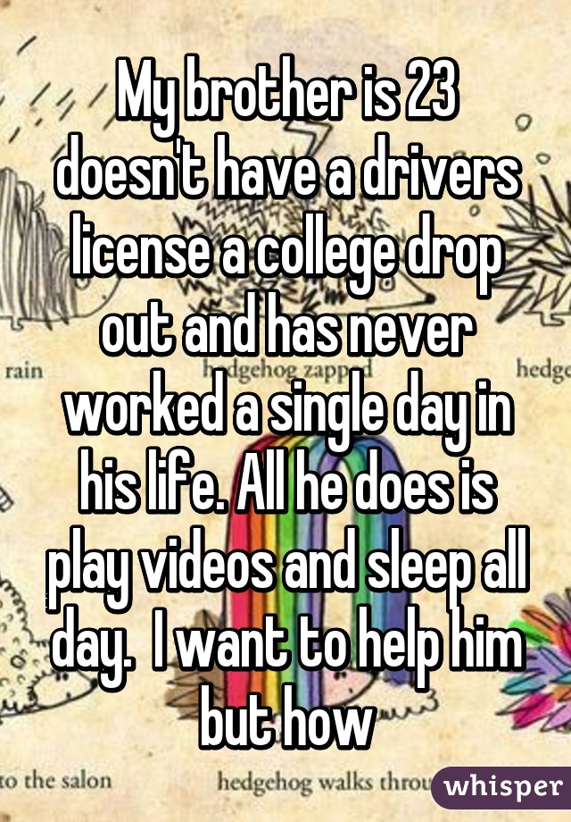 My brother is 23 doesn't have a drivers license a college drop out and has never worked a single day in his life. All he does is play videos and sleep all day.  I want to help him but how