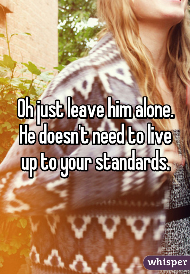 Oh just leave him alone. He doesn't need to live up to your standards.