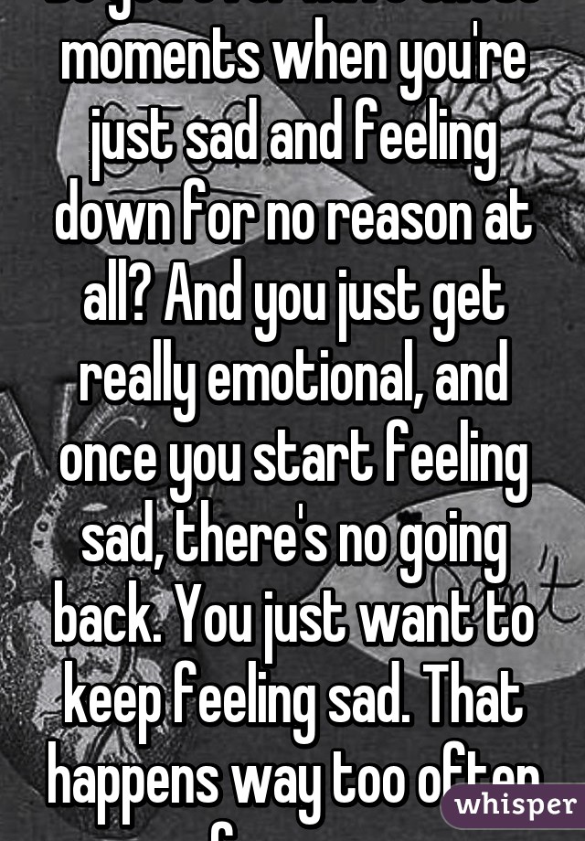 Do you ever have those moments when you're just sad and feeling down for no reason at all? And you just get really emotional, and once you start feeling sad, there's no going back. You just want to keep feeling sad. That happens way too often for me. 
