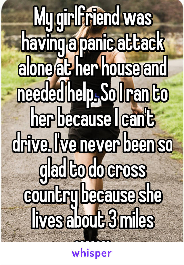 My girlfriend was having a panic attack alone at her house and needed help. So I ran to her because I can't drive. I've never been so glad to do cross country because she lives about 3 miles away.