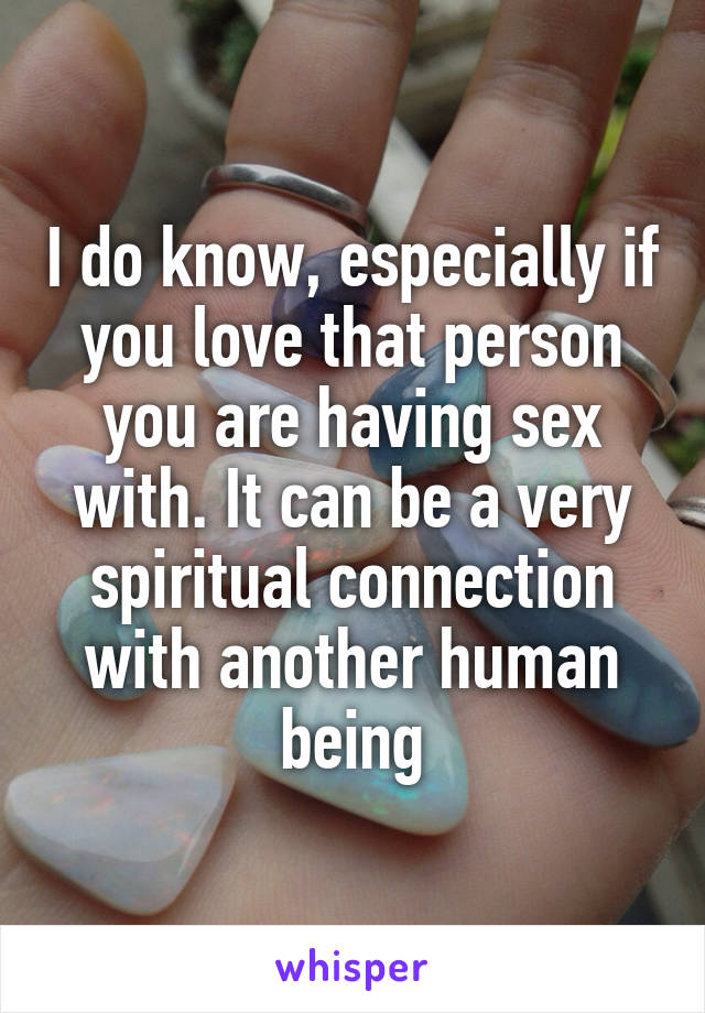 I do know, especially if you love that person you are having sex with. It can be a very spiritual connection with another human being