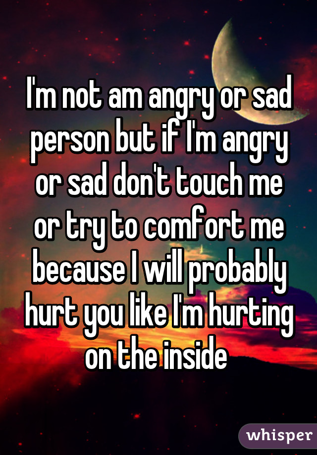 I'm not am angry or sad person but if I'm angry or sad don't touch me or try to comfort me because I will probably hurt you like I'm hurting on the inside 
