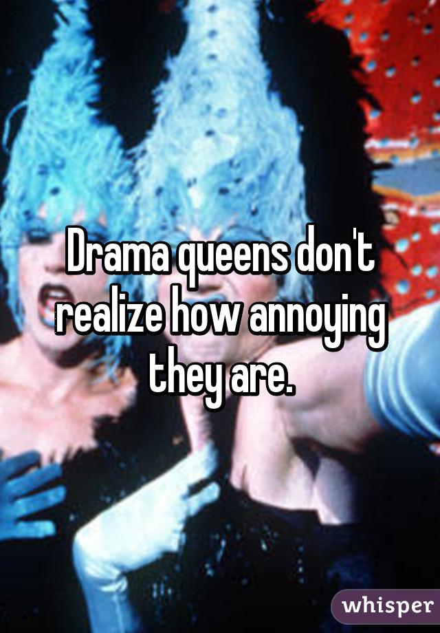 Drama queens don't realize how annoying they are.