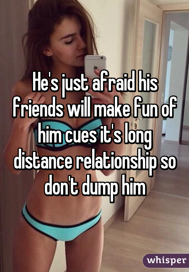 He's just afraid his friends will make fun of him cues it's long distance relationship so don't dump him
