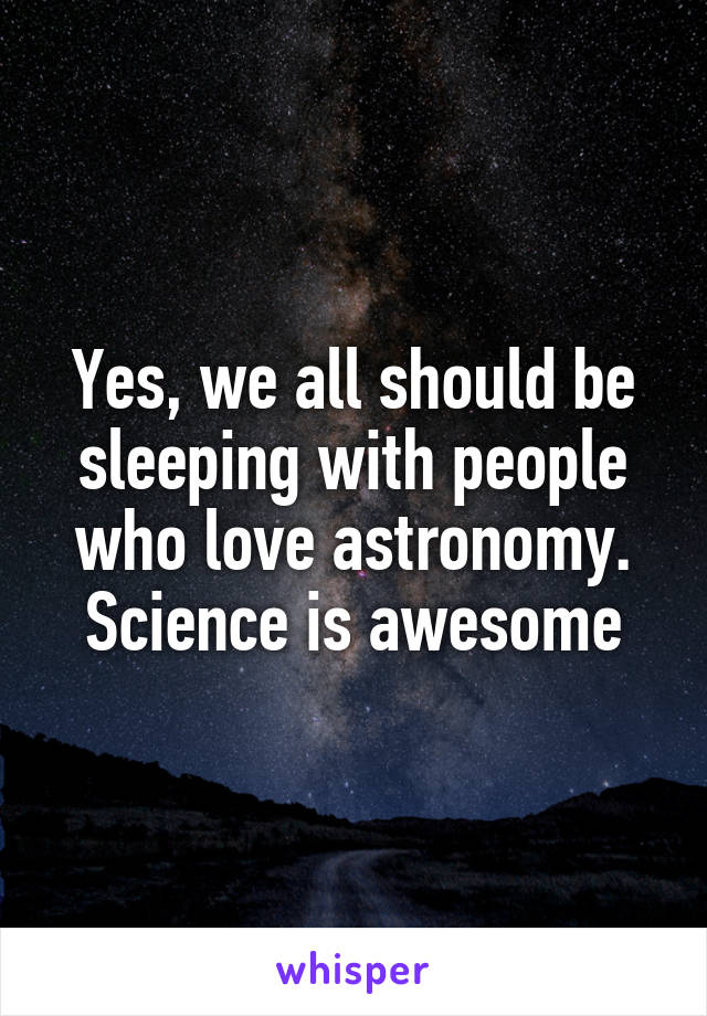 Yes, we all should be sleeping with people who love astronomy. Science is awesome