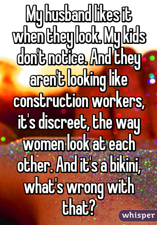 My husband likes it when they look. My kids don't notice. And they aren't looking like construction workers, it's discreet, the way women look at each other. And it's a bikini, what's wrong with that?