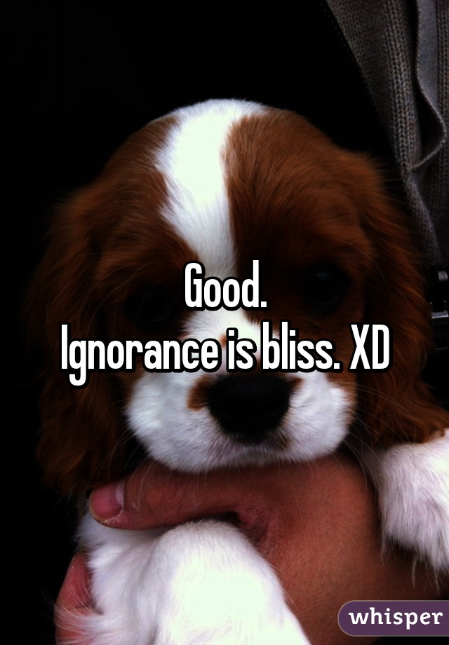 Good.
Ignorance is bliss. XD