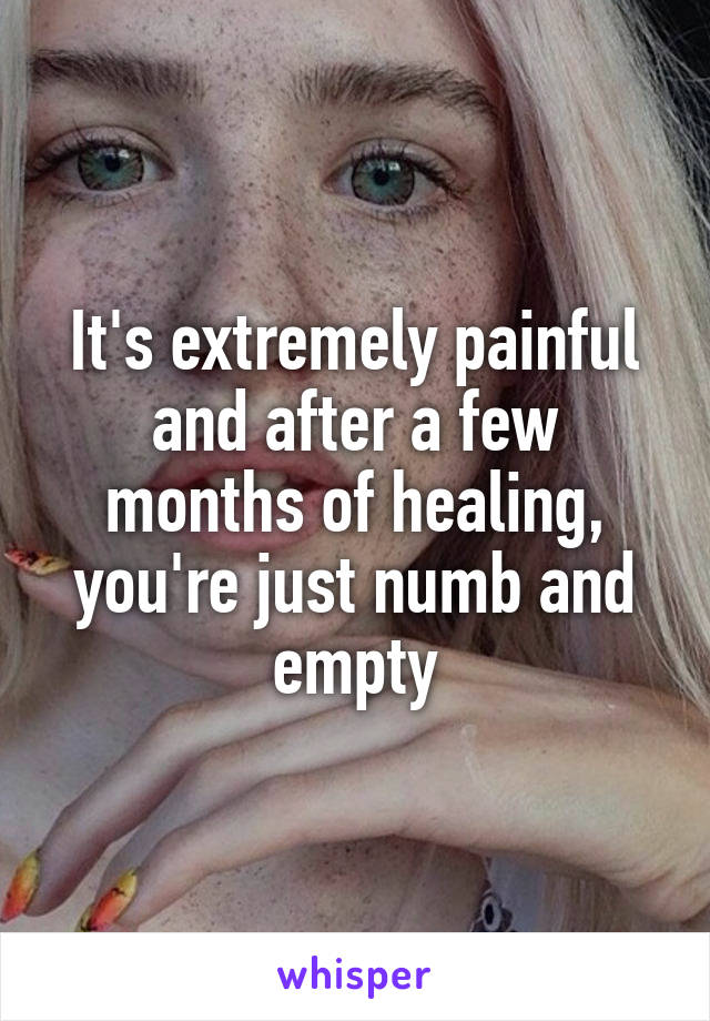It's extremely painful and after a few months of healing, you're just numb and empty