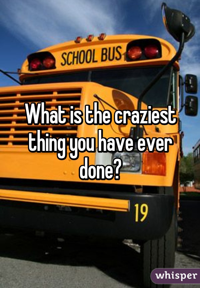 What is the craziest thing you have ever done?