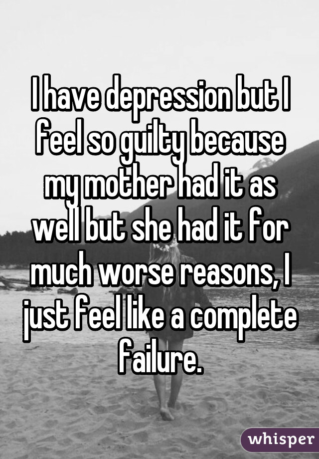 I have depression but I feel so guilty because my mother had it as well but she had it for much worse reasons, I just feel like a complete failure.