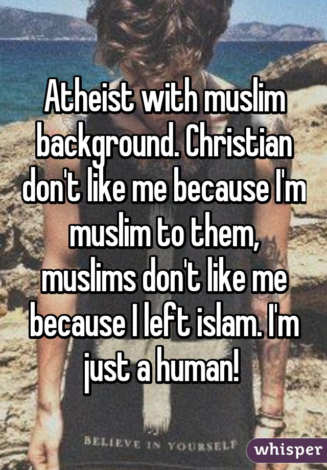 Atheist with muslim background. Christian don't like me because I'm muslim to them, muslims don't like me because I left islam. I'm just a human! 