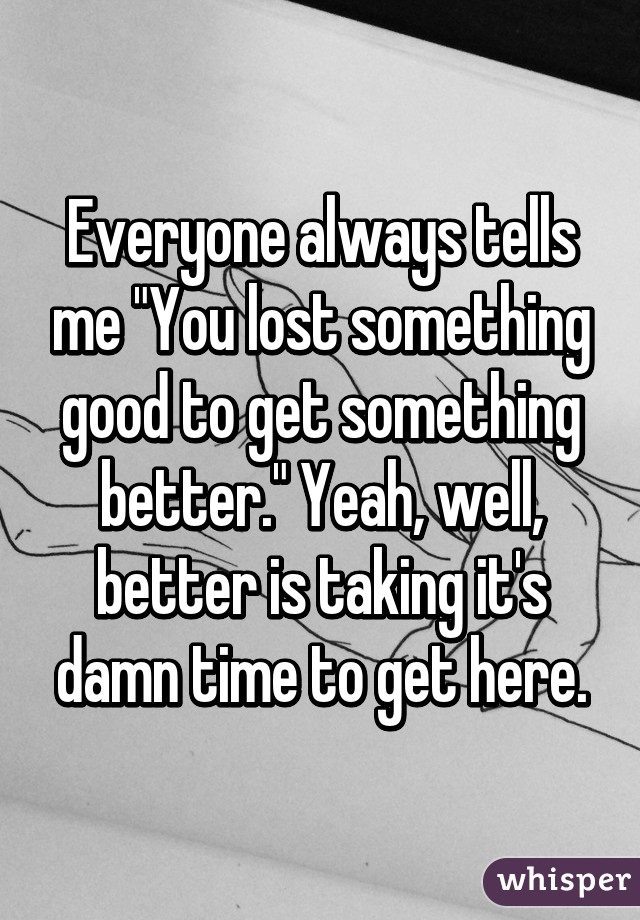 Everyone always tells me "You lost something good to get something better." Yeah, well, better is taking it's damn time to get here.