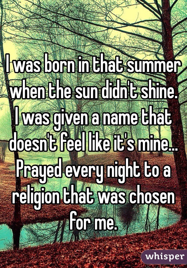 I was born in that summer when the sun didn't shine.
I was given a name that doesn't feel like it's mine...
Prayed every night to a religion that was chosen for me.