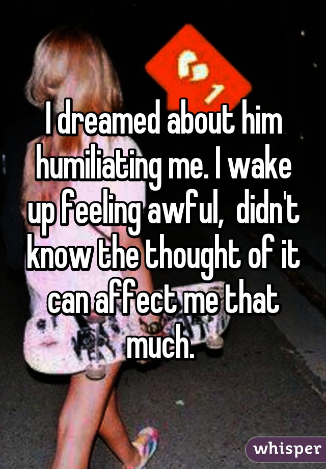 I dreamed about him humiliating me. I wake up feeling awful,  didn't know the thought of it can affect me that much. 