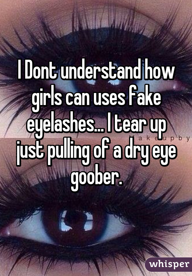 I Dont understand how girls can uses fake eyelashes... I tear up just pulling of a dry eye goober.
