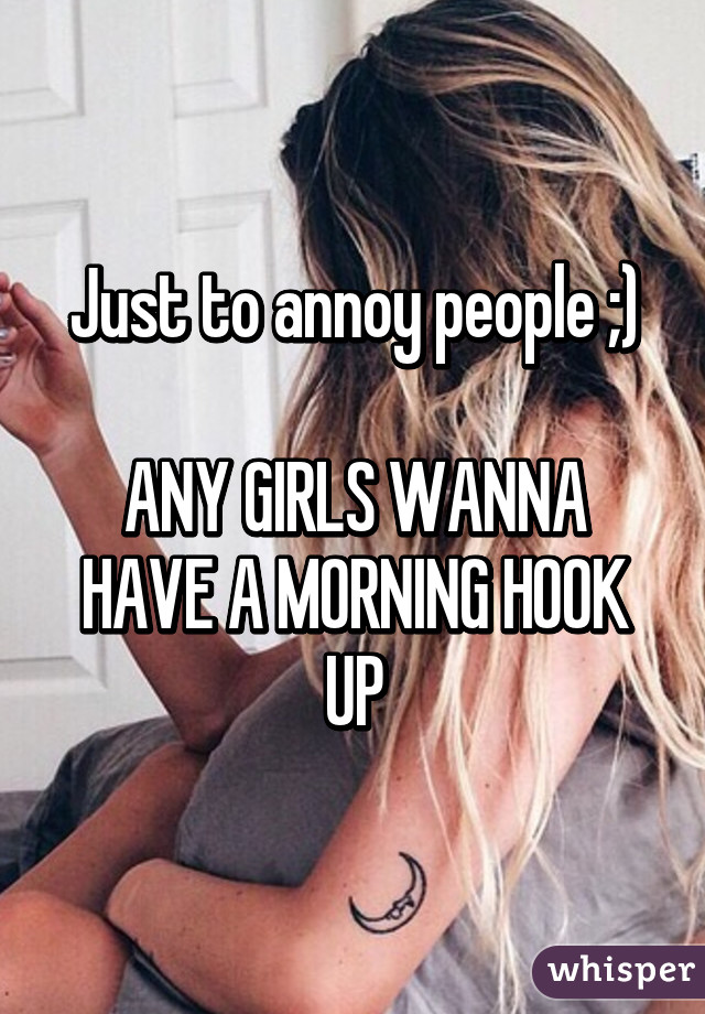 Just to annoy people ;)

ANY GIRLS WANNA HAVE A MORNING HOOK UP