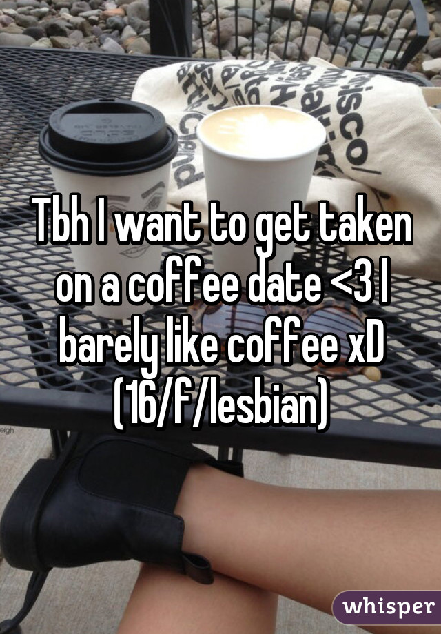 Tbh I want to get taken on a coffee date <3 I barely like coffee xD
(16/f/lesbian)