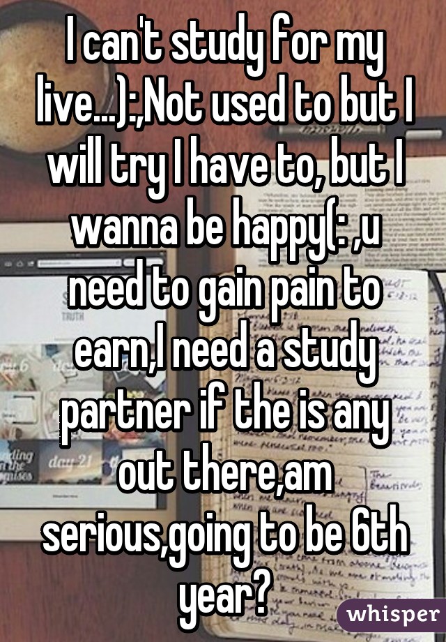 I can't study for my live...):,Not used to but I will try I have to, but I wanna be happy(: ,u need to gain pain to earn,I need a study partner if the is any out there,am serious,going to be 6th year?