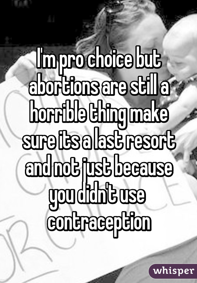 I'm pro choice but abortions are still a horrible thing make sure its a last resort and not just because you didn't use  contraception