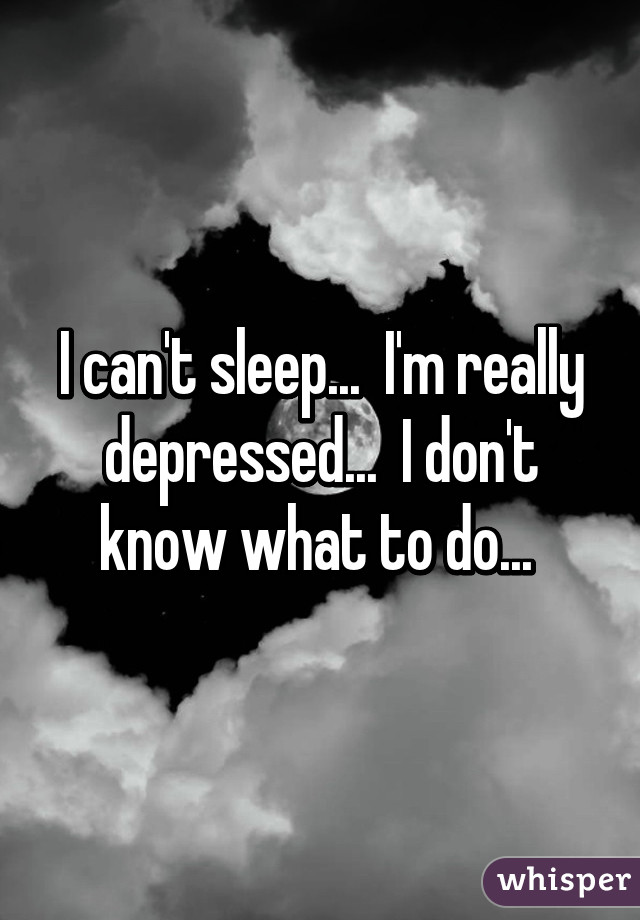 I can't sleep...  I'm really depressed...  I don't know what to do... 