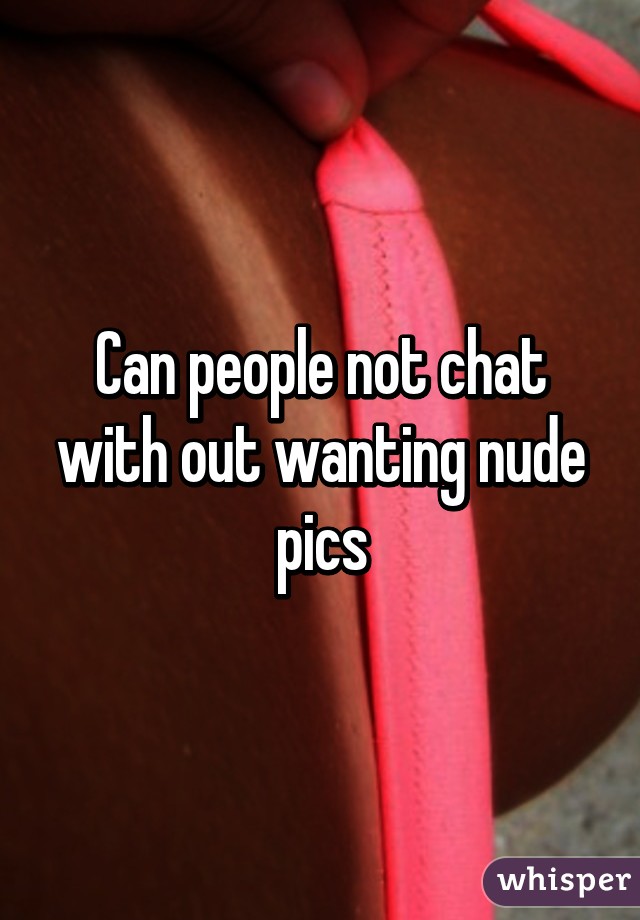 Can people not chat with out wanting nude pics