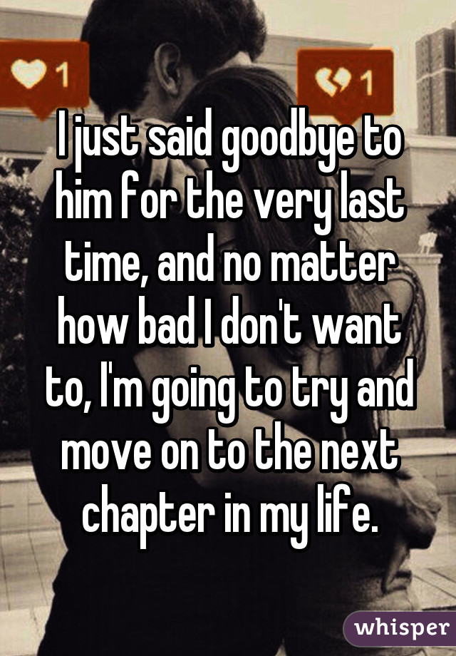 I just said goodbye to him for the very last time, and no matter how bad I don't want to, I'm going to try and move on to the next chapter in my life.