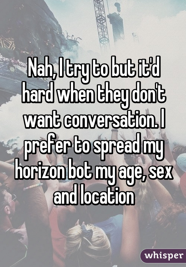 Nah, I try to but it'd hard when they don't want conversation. I prefer to spread my horizon bot my age, sex and location