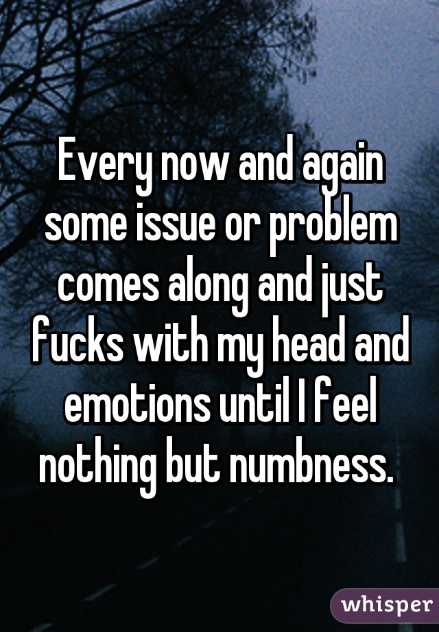 Every now and again some issue or problem comes along and just fucks with my head and emotions until I feel nothing but numbness. 