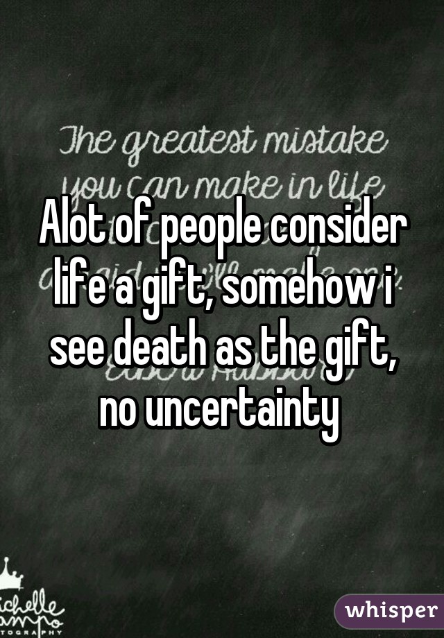 Alot of people consider life a gift, somehow i see death as the gift, no uncertainty 