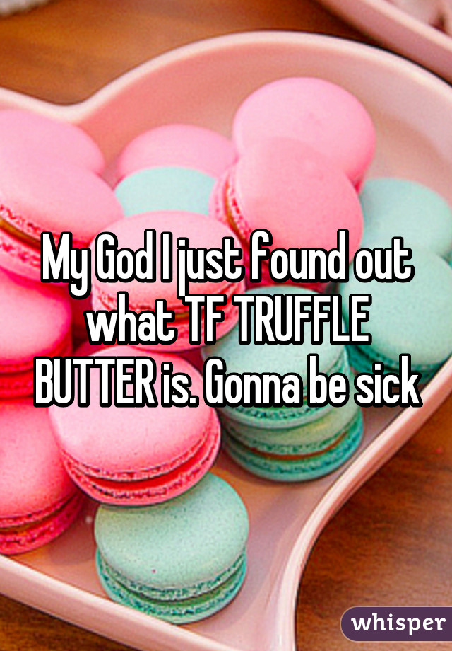 My God I just found out what TF TRUFFLE BUTTER is. Gonna be sick