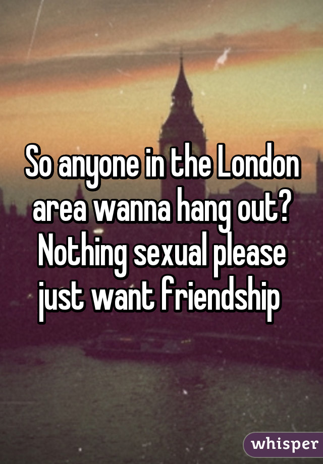 So anyone in the London area wanna hang out? Nothing sexual please just want friendship 