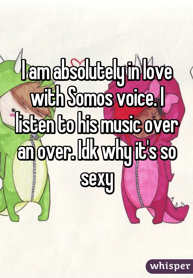 I am absolutely in love with Somos voice. I listen to his music over an over. Idk why it's so sexy
