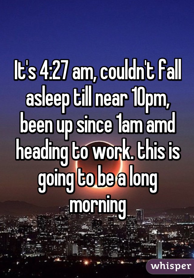 It's 4:27 am, couldn't fall asleep till near 10pm, been up since 1am amd heading to work. this is going to be a long morning