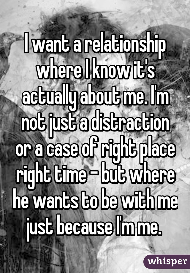 I want a relationship where I know it's actually about me. I'm not just a distraction or a case of right place right time - but where he wants to be with me just because I'm me. 