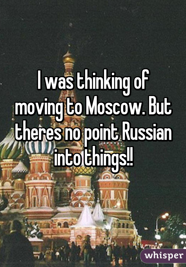 I was thinking of moving to Moscow. But theres no point Russian into things!!
