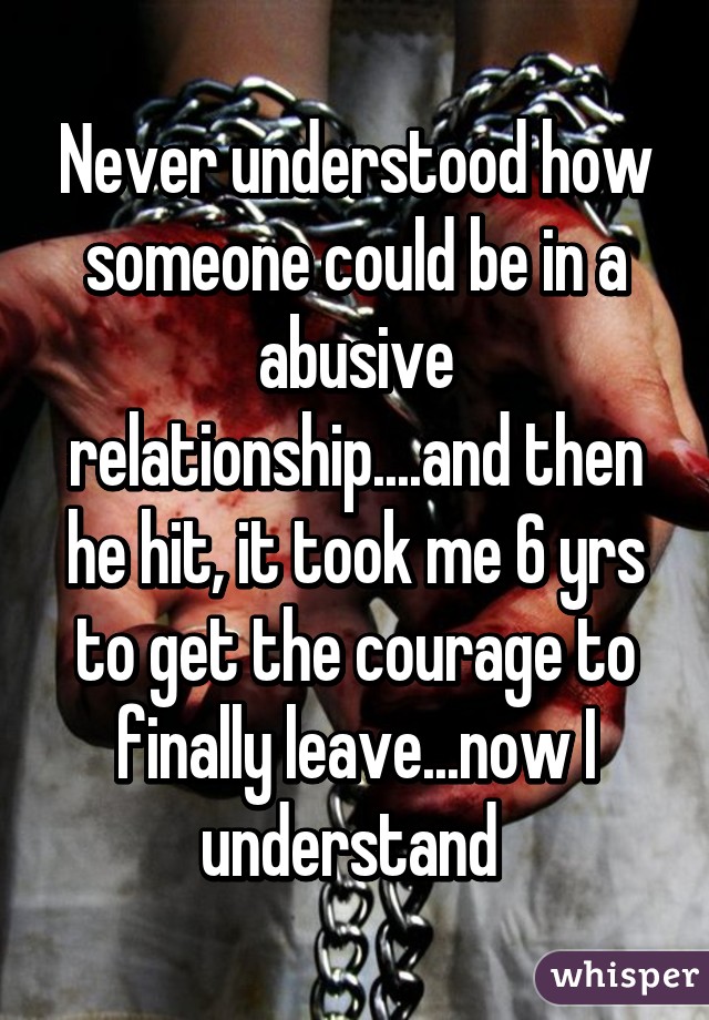 Never understood how someone could be in a abusive relationship....and then he hit, it took me 6 yrs to get the courage to finally leave...now I understand 