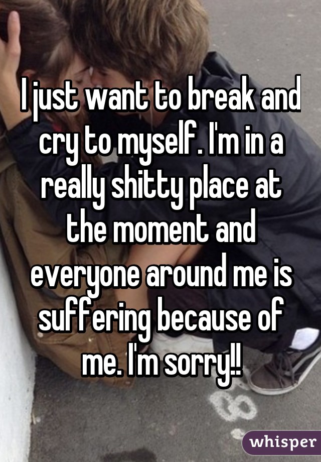 I just want to break and cry to myself. I'm in a really shitty place at the moment and everyone around me is suffering because of me. I'm sorry!!