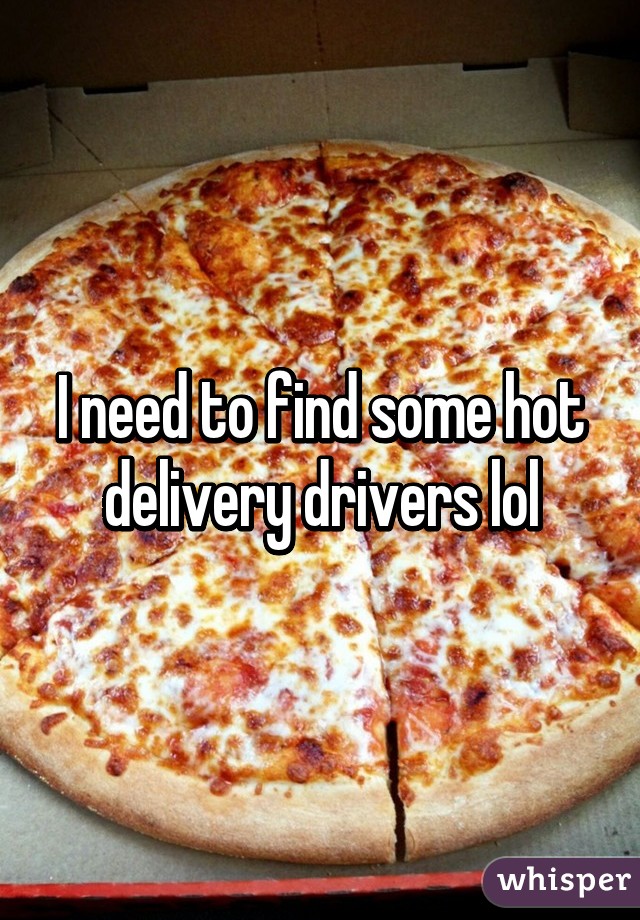 I need to find some hot delivery drivers lol