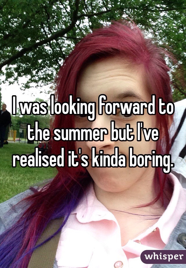 I was looking forward to the summer but I've realised it's kinda boring.