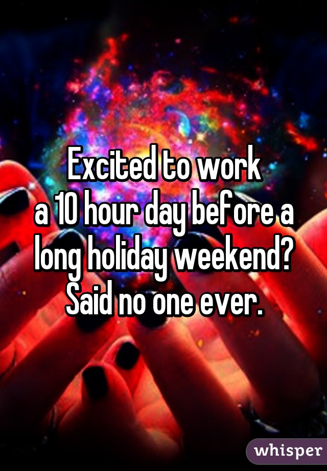 Excited to work
a 10 hour day before a
long holiday weekend?
Said no one ever.