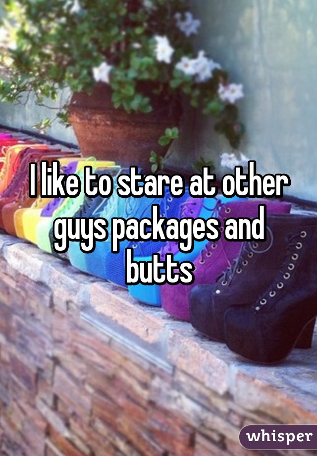 I like to stare at other guys packages and butts