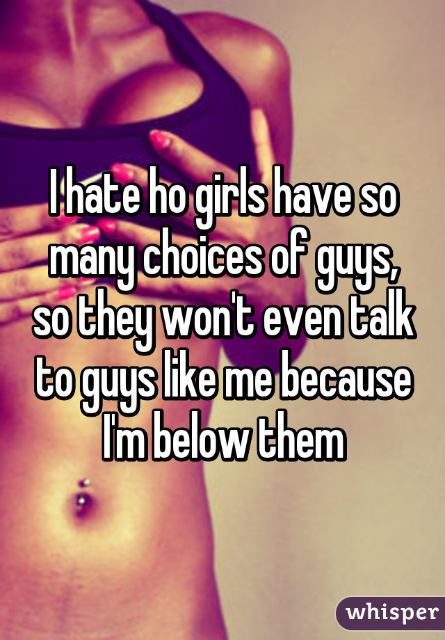 I hate ho girls have so many choices of guys, so they won't even talk to guys like me because I'm below them