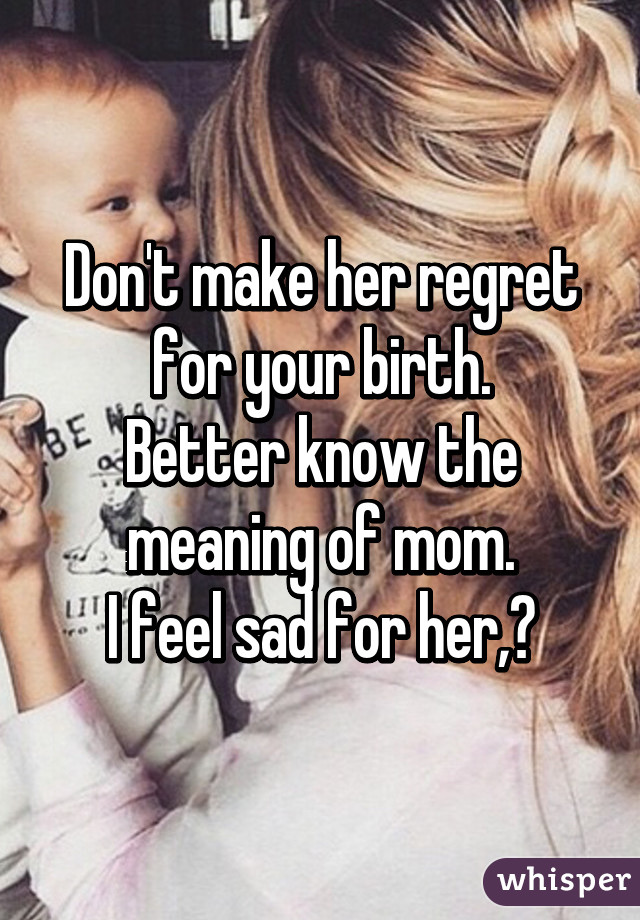 Don't make her regret for your birth.
Better know the meaning of mom.
I feel sad for her,😢