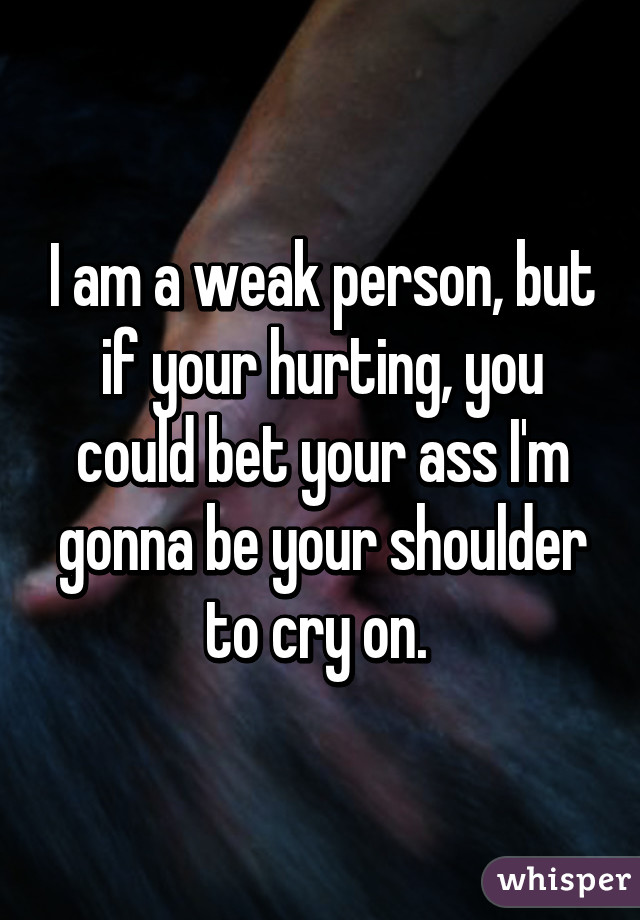 I am a weak person, but if your hurting, you could bet your ass I'm gonna be your shoulder to cry on. 